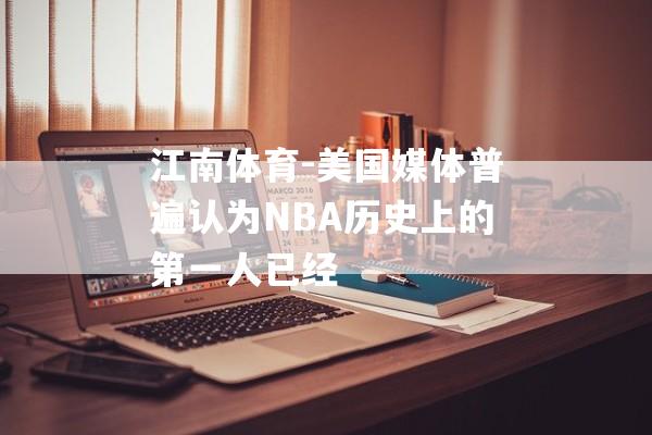 江南体育-美国媒体普遍认为NBA历史上的第一人已经